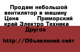 Продам небольшой вентилятор в машину  › Цена ­ 600 - Приморский край Электро-Техника » Другое   